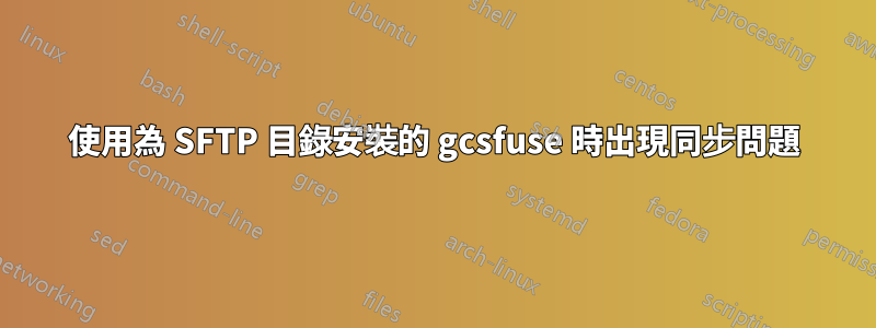 使用為 SFTP 目錄安裝的 gcsfuse 時出現同步問題