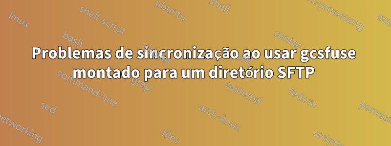 Problemas de sincronização ao usar gcsfuse montado para um diretório SFTP