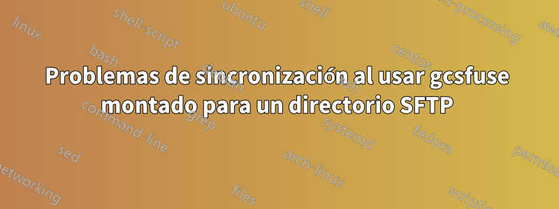 Problemas de sincronización al usar gcsfuse montado para un directorio SFTP