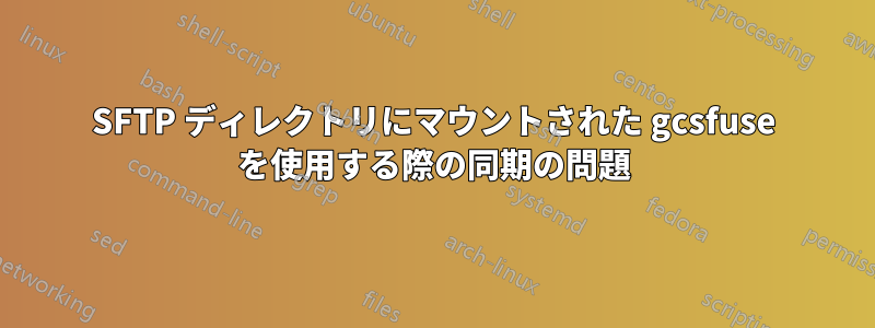 SFTP ディレクトリにマウントされた gcsfuse を使用する際の同期の問題