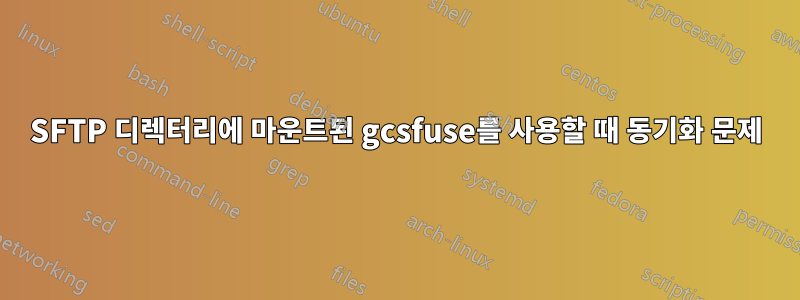 SFTP 디렉터리에 마운트된 gcsfuse를 사용할 때 동기화 문제