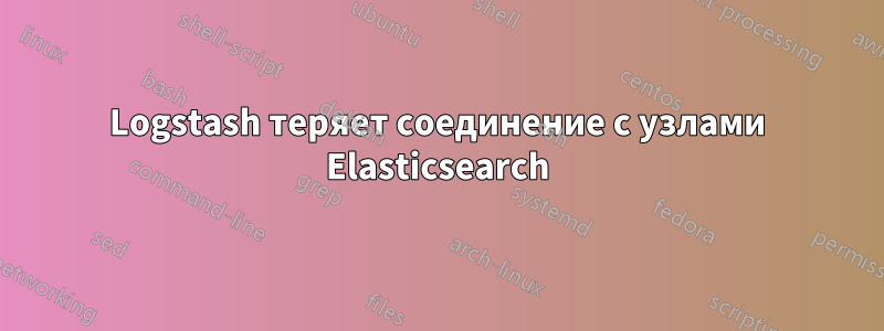 Logstash теряет соединение с узлами Elasticsearch
