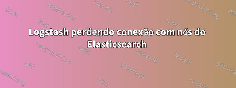 Logstash perdendo conexão com nós do Elasticsearch