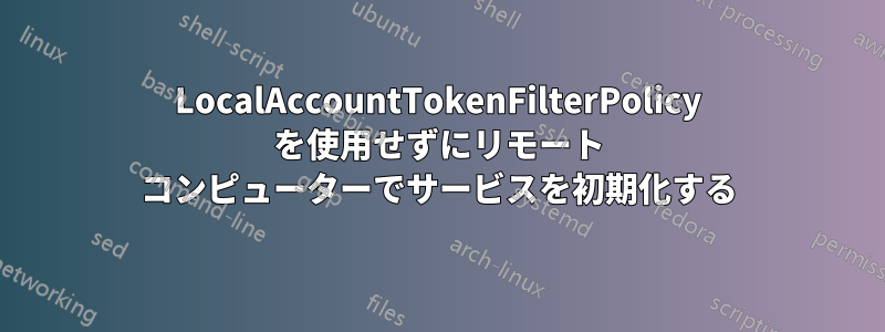 LocalAccountTokenFilterPolicy を使用せずにリモート コンピューターでサービスを初期化する