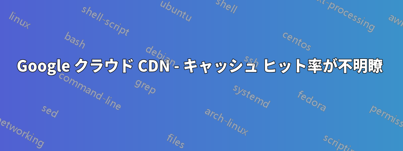 Google クラウド CDN - キャッシュ ヒット率が不明瞭
