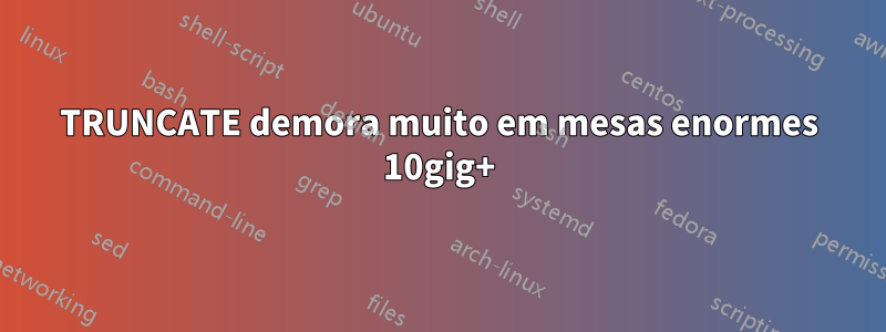 TRUNCATE demora muito em mesas enormes 10gig+