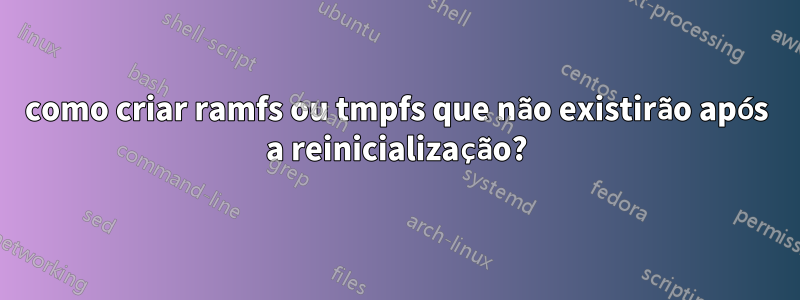 como criar ramfs ou tmpfs que não existirão após a reinicialização?