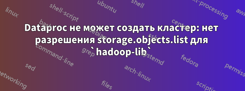 Dataproc не может создать кластер: нет разрешения storage.objects.list для `hadoop-lib`