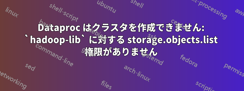 Dataproc はクラスタを作成できません: `hadoop-lib` に対する storage.objects.list 権限がありません