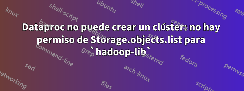 Dataproc no puede crear un clúster: no hay permiso de Storage.objects.list para `hadoop-lib`