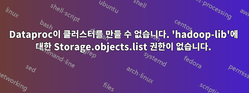 Dataproc이 클러스터를 만들 수 없습니다. 'hadoop-lib'에 대한 Storage.objects.list 권한이 없습니다.