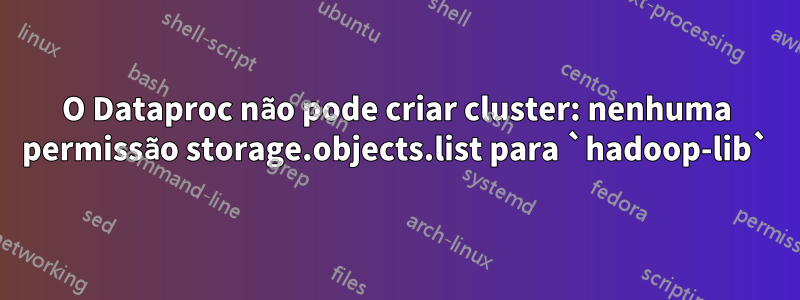 O Dataproc não pode criar cluster: nenhuma permissão storage.objects.list para `hadoop-lib`