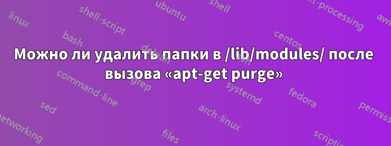 Можно ли удалить папки в /lib/modules/ после вызова «apt-get purge»