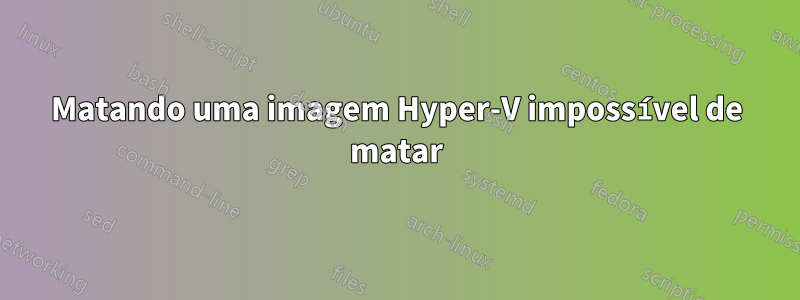 Matando uma imagem Hyper-V impossível de matar