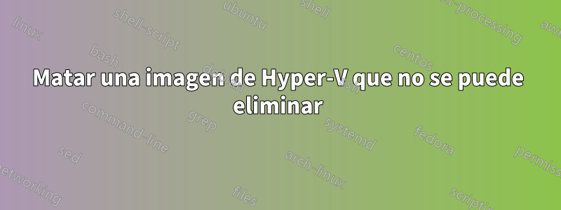 Matar una imagen de Hyper-V que no se puede eliminar