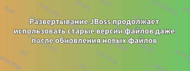 Развертывание JBoss продолжает использовать старые версии файлов даже после обновления новых файлов