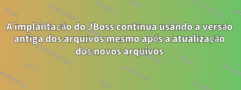 A implantação do JBoss continua usando a versão antiga dos arquivos mesmo após a atualização dos novos arquivos