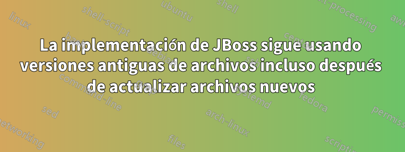 La implementación de JBoss sigue usando versiones antiguas de archivos incluso después de actualizar archivos nuevos