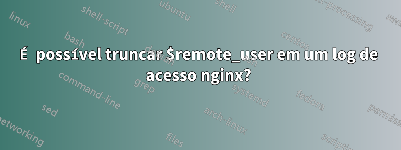 É possível truncar $remote_user em um log de acesso nginx?