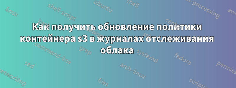 Как получить обновление политики контейнера s3 в журналах отслеживания облака