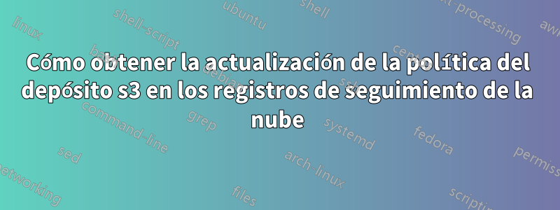 Cómo obtener la actualización de la política del depósito s3 en los registros de seguimiento de la nube