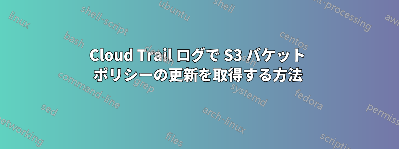 Cloud Trail ログで S3 バケット ポリシーの更新を取得する方法