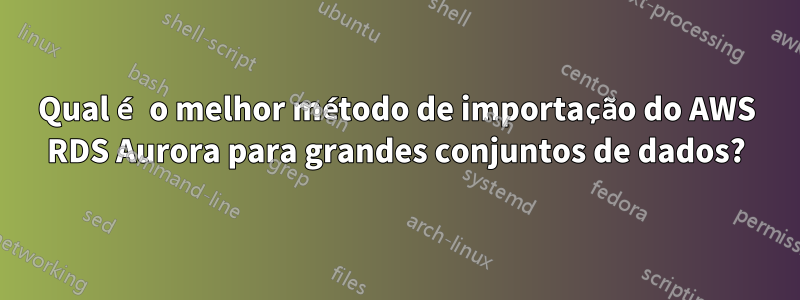 Qual é o melhor método de importação do AWS RDS Aurora para grandes conjuntos de dados?