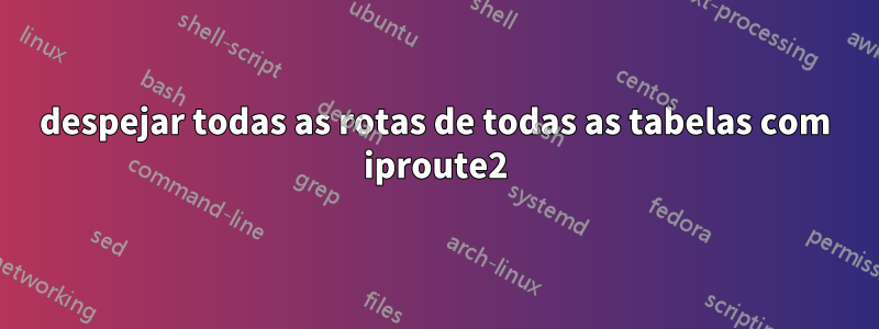 despejar todas as rotas de todas as tabelas com iproute2