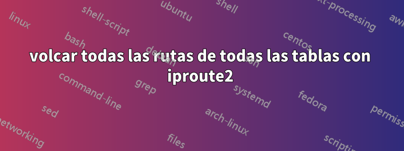 volcar todas las rutas de todas las tablas con iproute2
