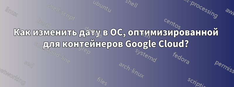 Как изменить дату в ОС, оптимизированной для контейнеров Google Cloud?