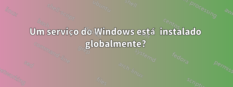 Um serviço do Windows está instalado globalmente?