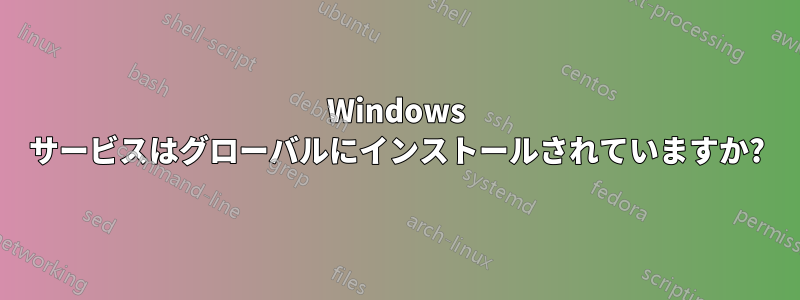 Windows サービスはグローバルにインストールされていますか?