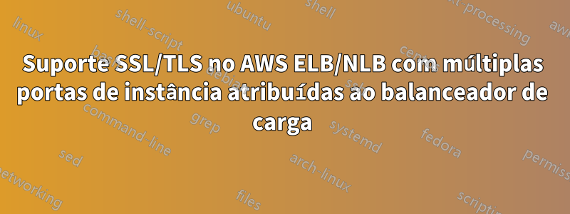 Suporte SSL/TLS no AWS ELB/NLB com múltiplas portas de instância atribuídas ao balanceador de carga