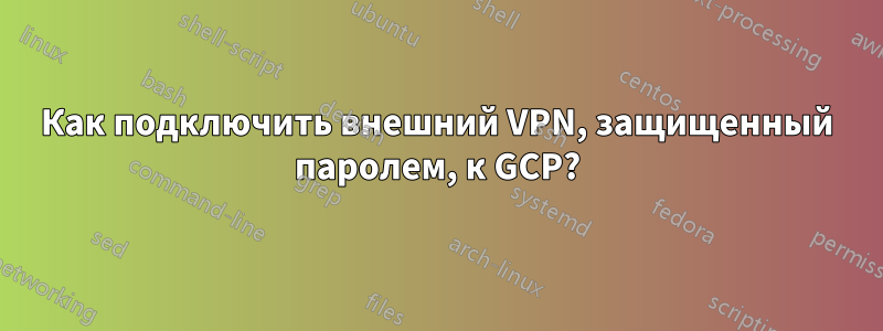 Как подключить внешний VPN, защищенный паролем, к GCP?