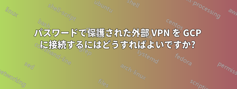 パスワードで保護された外部 VPN を GCP に接続するにはどうすればよいですか?