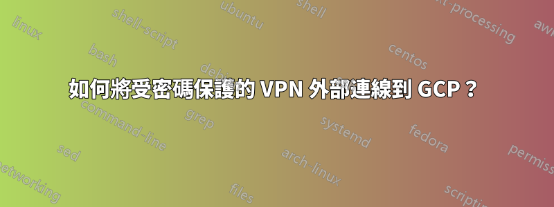 如何將受密碼保護的 VPN 外部連線到 GCP?
