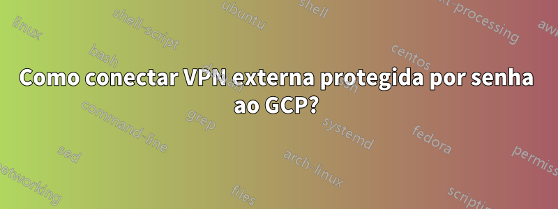 Como conectar VPN externa protegida por senha ao GCP?