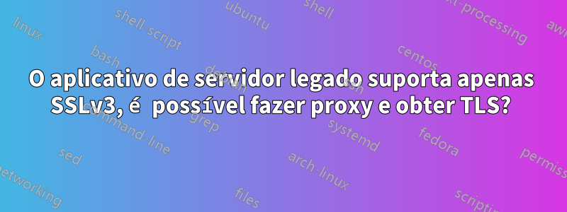 O aplicativo de servidor legado suporta apenas SSLv3, é possível fazer proxy e obter TLS?