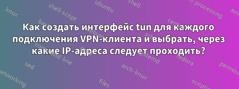 Как создать интерфейс tun для каждого подключения VPN-клиента и выбрать, через какие IP-адреса следует проходить?