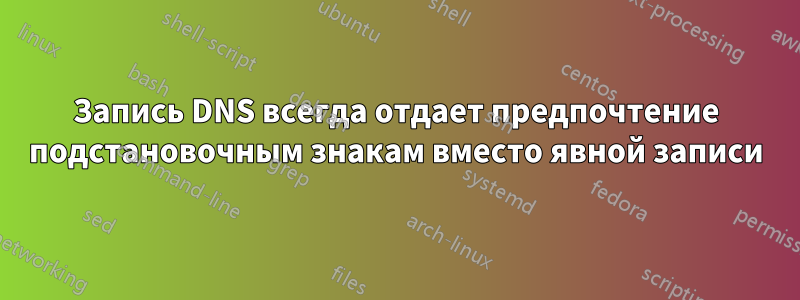 Запись DNS всегда отдает предпочтение подстановочным знакам вместо явной записи