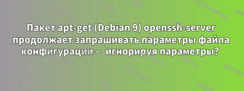 Пакет apt-get (Debian 9) openssh-server продолжает запрашивать параметры файла конфигурации — игнорируя параметры? 