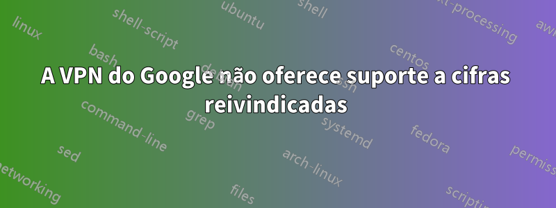 A VPN do Google não oferece suporte a cifras reivindicadas