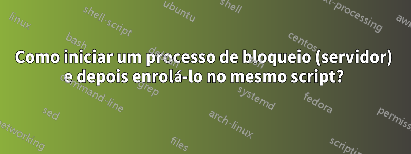 Como iniciar um processo de bloqueio (servidor) e depois enrolá-lo no mesmo script?