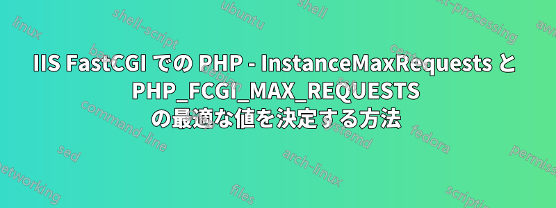 IIS FastCGI での PHP - InstanceMaxRequests と PHP_FCGI_MAX_REQUESTS の最適な値を決定する方法