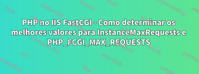 PHP no IIS FastCGI - Como determinar os melhores valores para InstanceMaxRequests e PHP_FCGI_MAX_REQUESTS