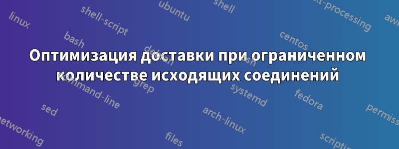 Оптимизация доставки при ограниченном количестве исходящих соединений