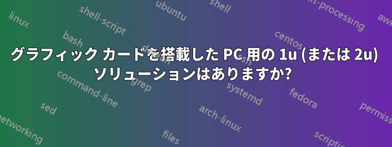 グラフィック カードを搭載した PC 用の 1u (または 2u) ソリューションはありますか? 