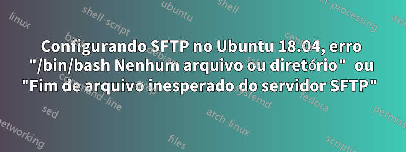 Configurando SFTP no Ubuntu 18.04, erro "/bin/bash Nenhum arquivo ou diretório" ou "Fim de arquivo inesperado do servidor SFTP"