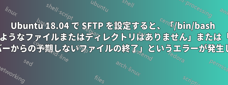 Ubuntu 18.04 で SFTP を設定すると、「/bin/bash にそのようなファイルまたはディレクトリはありません」または「SFTP サーバーからの予期しないファイルの終了」というエラーが発生します