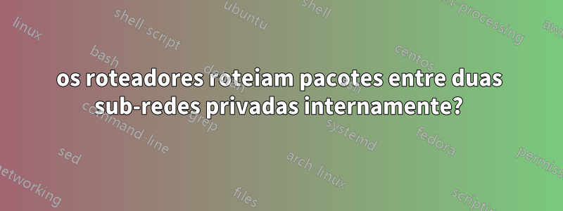 os roteadores roteiam pacotes entre duas sub-redes privadas internamente?